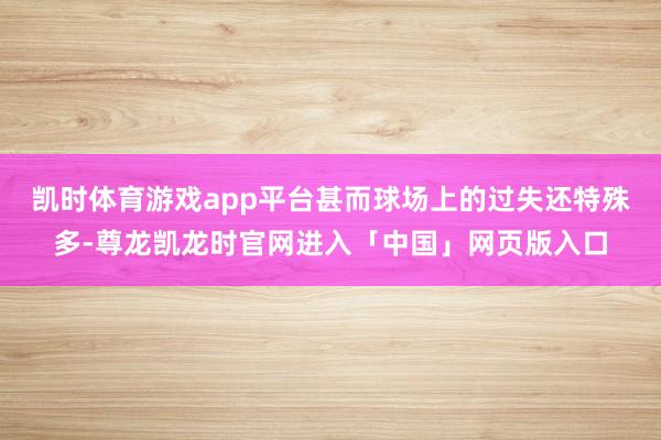凯时体育游戏app平台甚而球场上的过失还特殊多-尊龙凯龙时官网进入「中国」网页版入口
