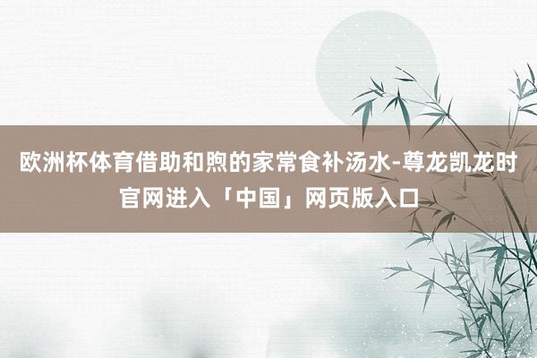 欧洲杯体育借助和煦的家常食补汤水-尊龙凯龙时官网进入「中国」网页版入口