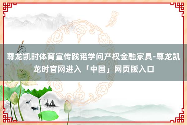 尊龙凯时体育宣传践诺学问产权金融家具-尊龙凯龙时官网进入「中国」网页版入口