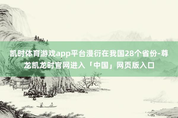 凯时体育游戏app平台漫衍在我国28个省份-尊龙凯龙时官网进入「中国」网页版入口