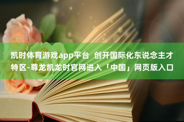凯时体育游戏app平台  创开国际化东说念主才特区-尊龙凯龙时官网进入「中国」网页版入口