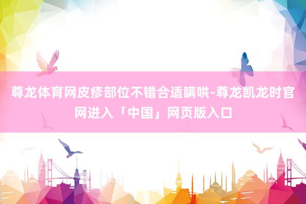 尊龙体育网皮疹部位不错合适瞒哄-尊龙凯龙时官网进入「中国」网页版入口