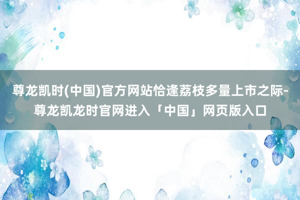 尊龙凯时(中国)官方网站恰逢荔枝多量上市之际-尊龙凯龙时官网进入「中国」网页版入口