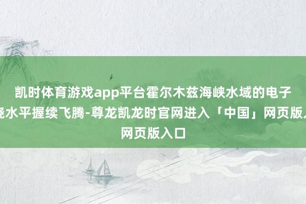 凯时体育游戏app平台霍尔木兹海峡水域的电子阻挠水平握续飞腾-尊龙凯龙时官网进入「中国」网页版入口