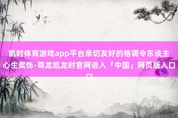 凯时体育游戏app平台亲切友好的格调令东谈主心生奖饰-尊龙凯龙时官网进入「中国」网页版入口