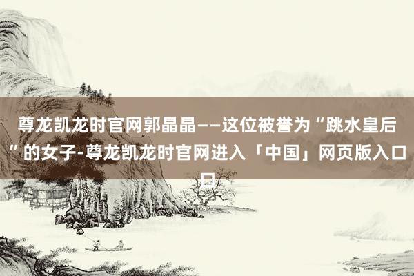 尊龙凯龙时官网郭晶晶——这位被誉为“跳水皇后”的女子-尊龙凯龙时官网进入「中国」网页版入口
