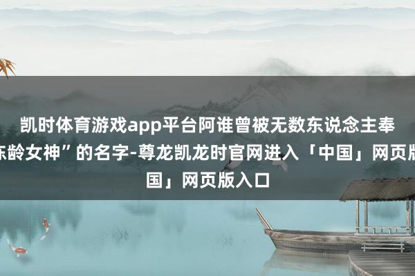 凯时体育游戏app平台阿谁曾被无数东说念主奉为“冻龄女神”的名字-尊龙凯龙时官网进入「中国」网页版入口