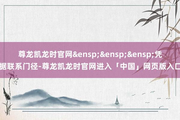 尊龙凯龙时官网&ensp;&ensp;&ensp;凭据联系门径-尊龙凯龙时官网进入「中国」网页版入口