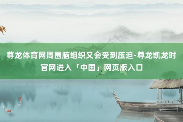 尊龙体育网周围脑组织又会受到压迫-尊龙凯龙时官网进入「中国」网页版入口