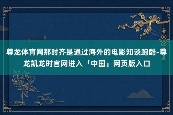 尊龙体育网那时齐是通过海外的电影知谈跑酷-尊龙凯龙时官网进入「中国」网页版入口