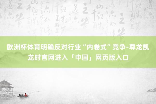 欧洲杯体育明确反对行业“内卷式”竞争-尊龙凯龙时官网进入「中国」网页版入口