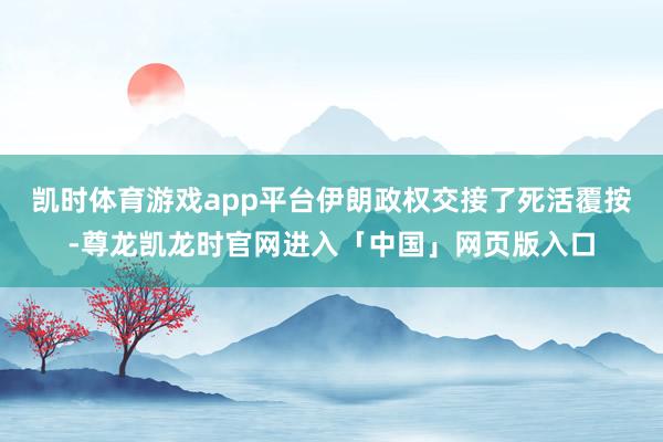 凯时体育游戏app平台伊朗政权交接了死活覆按-尊龙凯龙时官网进入「中国」网页版入口