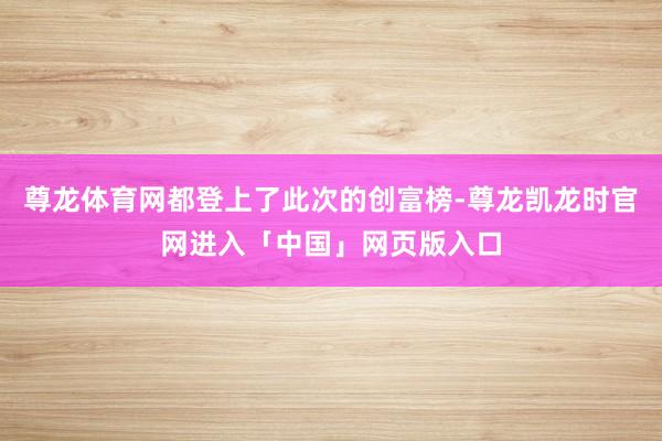 尊龙体育网都登上了此次的创富榜-尊龙凯龙时官网进入「中国」网页版入口