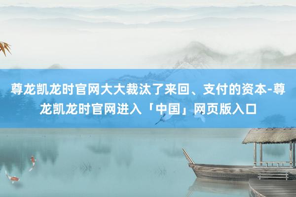 尊龙凯龙时官网大大裁汰了来回、支付的资本-尊龙凯龙时官网进入「中国」网页版入口