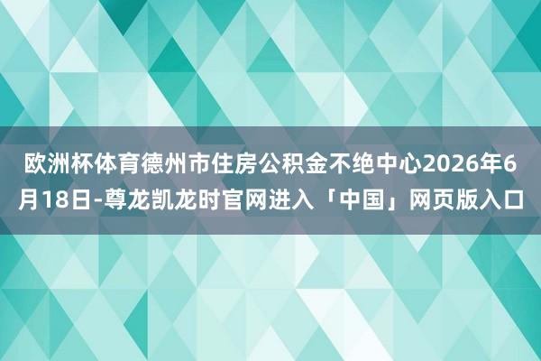 欧洲杯体育德州市住房公积金不绝中心2026年6月18日-尊龙凯龙时官网进入「中国」网页版入口