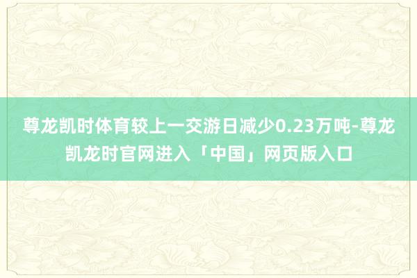 尊龙凯时体育较上一交游日减少0.23万吨-尊龙凯龙时官网进入「中国」网页版入口