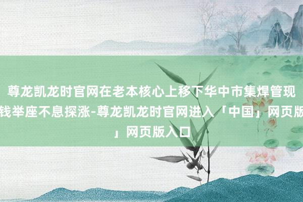 尊龙凯龙时官网在老本核心上移下华中市集焊管现货价钱举座不息探涨-尊龙凯龙时官网进入「中国」网页版入口