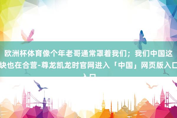 欧洲杯体育像个年老哥通常罩着我们；我们中国这块也在合营-尊龙凯龙时官网进入「中国」网页版入口