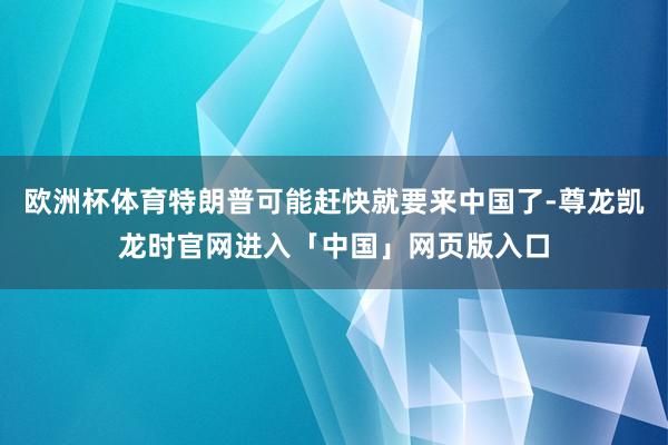 欧洲杯体育特朗普可能赶快就要来中国了-尊龙凯龙时官网进入「中国」网页版入口