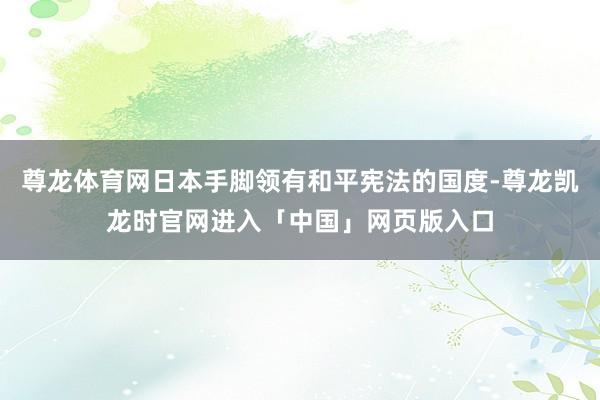 尊龙体育网日本手脚领有和平宪法的国度-尊龙凯龙时官网进入「中国」网页版入口