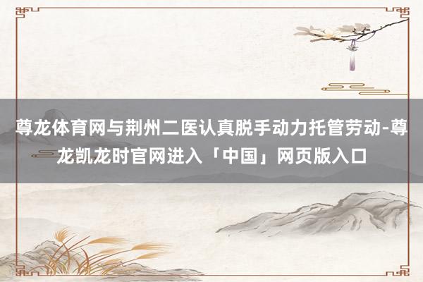 尊龙体育网与荆州二医认真脱手动力托管劳动-尊龙凯龙时官网进入「中国」网页版入口