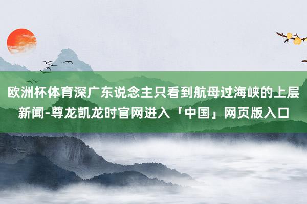 欧洲杯体育深广东说念主只看到航母过海峡的上层新闻-尊龙凯龙时官网进入「中国」网页版入口