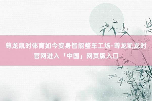 尊龙凯时体育如今变身智能整车工场-尊龙凯龙时官网进入「中国」网页版入口