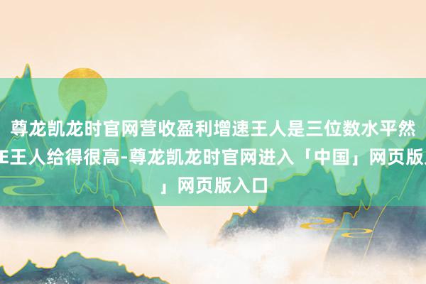 尊龙凯龙时官网营收盈利增速王人是三位数水平然后PE王人给得很高-尊龙凯龙时官网进入「中国」网页版入口