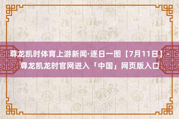 尊龙凯时体育上游新闻·逐日一图【7月11日】-尊龙凯龙时官网进入「中国」网页版入口