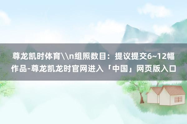 尊龙凯时体育\n组照数目：提议提交6~12幅作品-尊龙凯龙时官网进入「中国」网页版入口