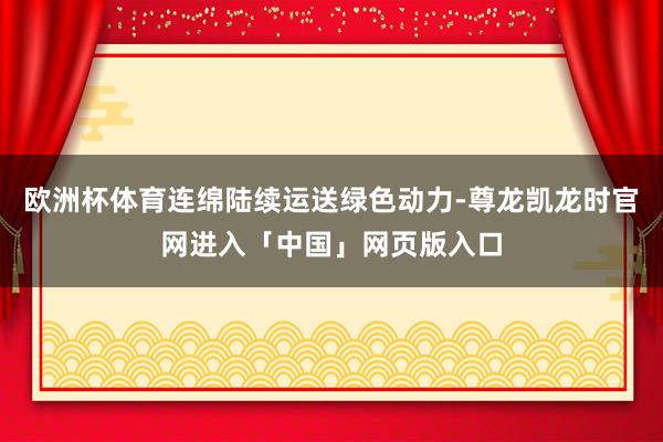 欧洲杯体育连绵陆续运送绿色动力-尊龙凯龙时官网进入「中国」网页版入口