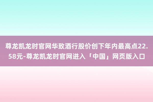 尊龙凯龙时官网华致酒行股价创下年内最高点22.58元-尊龙凯龙时官网进入「中国」网页版入口