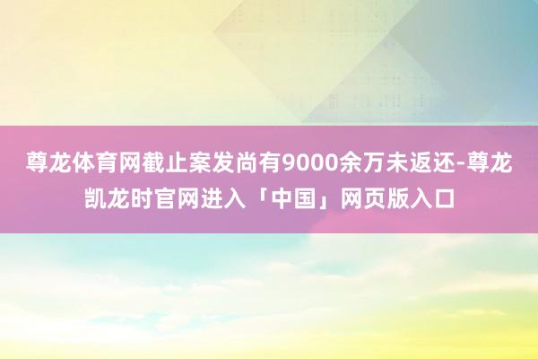 尊龙体育网截止案发尚有9000余万未返还-尊龙凯龙时官网进入「中国」网页版入口