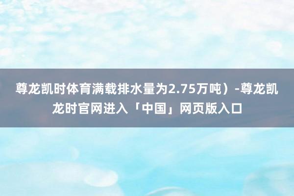 尊龙凯时体育满载排水量为2.75万吨）-尊龙凯龙时官网进入「中国」网页版入口