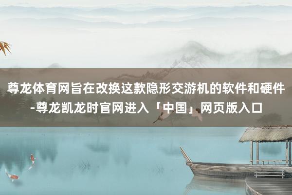 尊龙体育网旨在改换这款隐形交游机的软件和硬件-尊龙凯龙时官网进入「中国」网页版入口