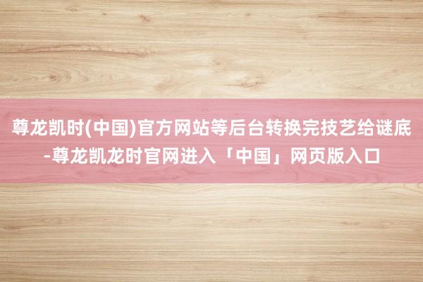 尊龙凯时(中国)官方网站等后台转换完技艺给谜底-尊龙凯龙时官网进入「中国」网页版入口