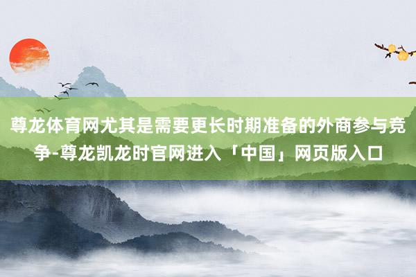 尊龙体育网尤其是需要更长时期准备的外商参与竞争-尊龙凯龙时官网进入「中国」网页版入口