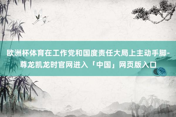 欧洲杯体育在工作党和国度责任大局上主动手脚-尊龙凯龙时官网进入「中国」网页版入口