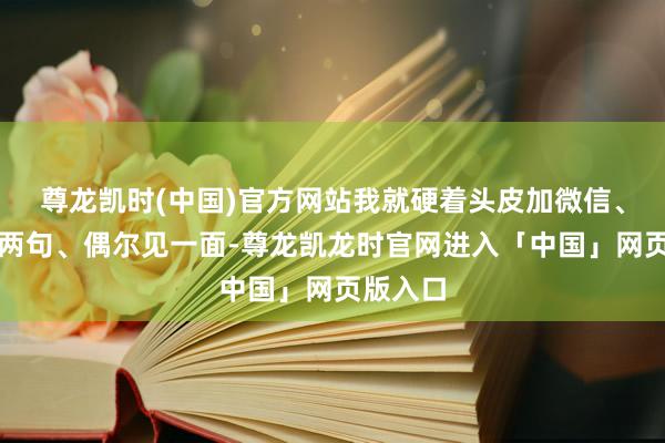 尊龙凯时(中国)官方网站我就硬着头皮加微信、浮浅聊两句、偶尔见一面-尊龙凯龙时官网进入「中国」网页版入口