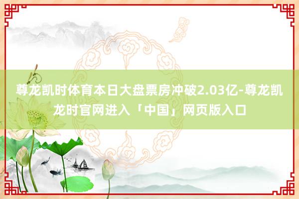 尊龙凯时体育本日大盘票房冲破2.03亿-尊龙凯龙时官网进入「中国」网页版入口