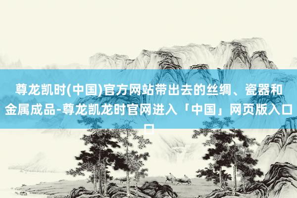 尊龙凯时(中国)官方网站带出去的丝绸、瓷器和金属成品-尊龙凯龙时官网进入「中国」网页版入口