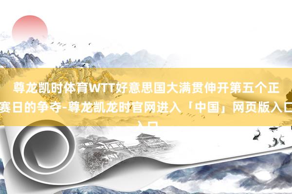 尊龙凯时体育WTT好意思国大满贯伸开第五个正赛日的争夺-尊龙凯龙时官网进入「中国」网页版入口