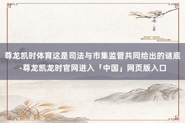尊龙凯时体育这是司法与市集监管共同给出的谜底-尊龙凯龙时官网进入「中国」网页版入口