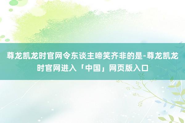 尊龙凯龙时官网令东谈主啼笑齐非的是-尊龙凯龙时官网进入「中国」网页版入口