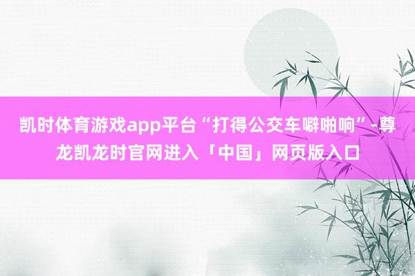 凯时体育游戏app平台“打得公交车噼啪响”-尊龙凯龙时官网进入「中国」网页版入口