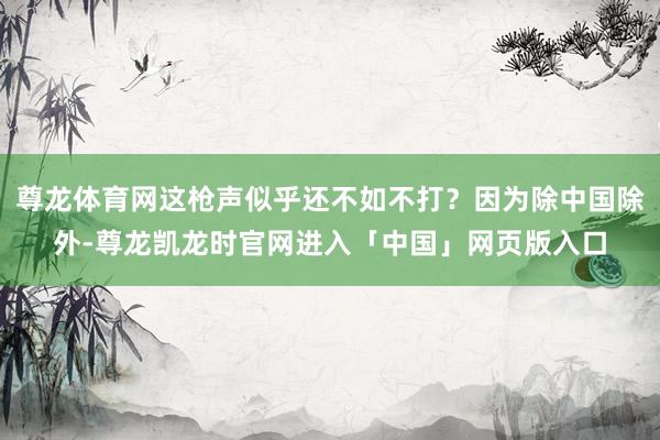 尊龙体育网这枪声似乎还不如不打?因为除中国除外-尊龙凯龙时官网进入「中国」网页版入口