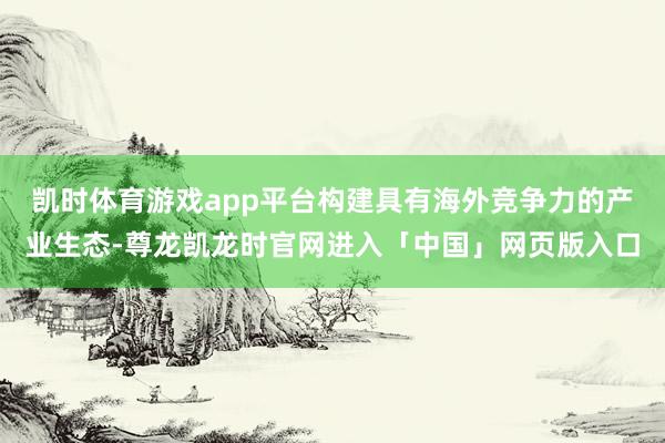 凯时体育游戏app平台构建具有海外竞争力的产业生态-尊龙凯龙时官网进入「中国」网页版入口