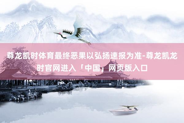 尊龙凯时体育最终恶果以弘扬速报为准-尊龙凯龙时官网进入「中国」网页版入口