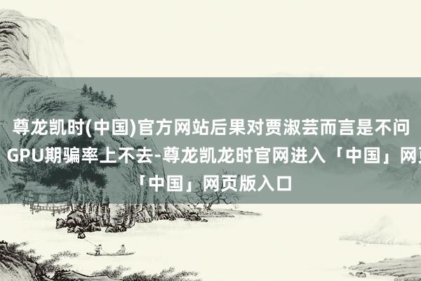 尊龙凯时(中国)官方网站后果对贾淑芸而言是不问可知的：GPU期骗率上不去-尊龙凯龙时官网进入「中国」网页版入口