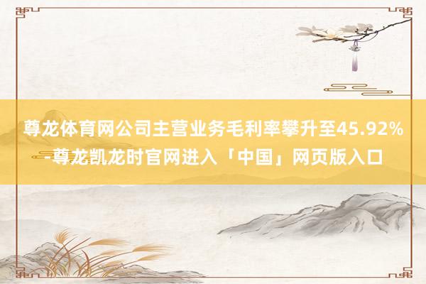尊龙体育网公司主营业务毛利率攀升至45.92%-尊龙凯龙时官网进入「中国」网页版入口